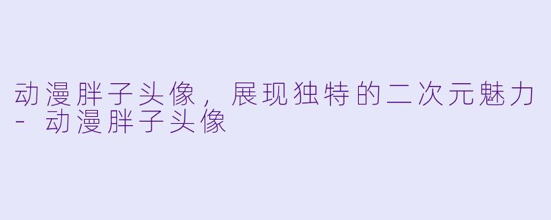 动漫胖子头像，展现独特的二次元魅力-动漫胖子头像