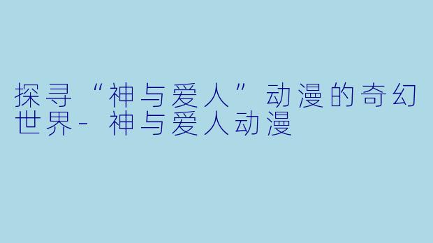 探寻“神与爱人”动漫的奇幻世界-神与爱人动漫
