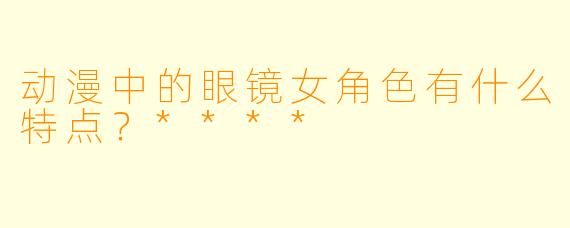 动漫中的眼镜女角色有什么特点？****