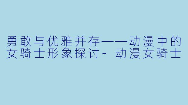 勇敢与优雅并存——动漫中的女骑士形象探讨-动漫女骑士