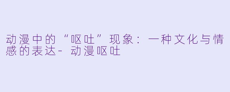 动漫中的“呕吐”现象：一种文化与情感的表达-动漫呕吐