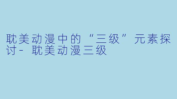 耽美动漫中的“三级”元素探讨-耽美动漫三级