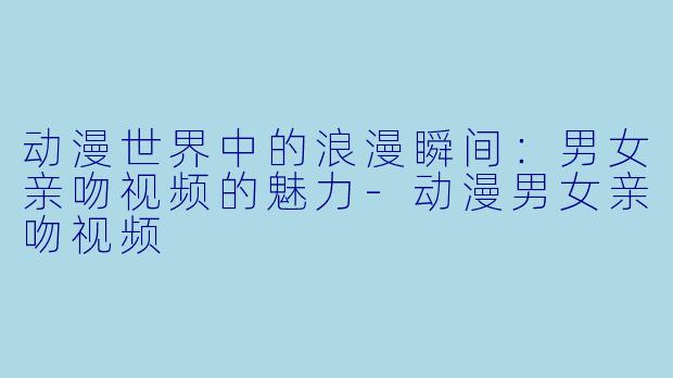 动漫世界中的浪漫瞬间:男女亲吻视频的魅力