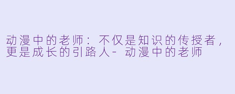 动漫中的老师：不仅是知识的传授者，更是成长的引路人-动漫中的老师