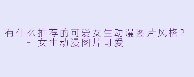 有什么推荐的可爱女生动漫图片风格？  
