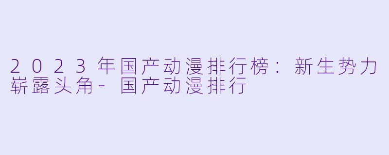 2023年国产动漫排行榜：新生势力崭露头角-国产动漫排行