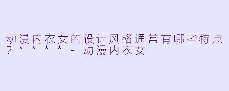 动漫内衣女的设计风格通常有哪些特点?****