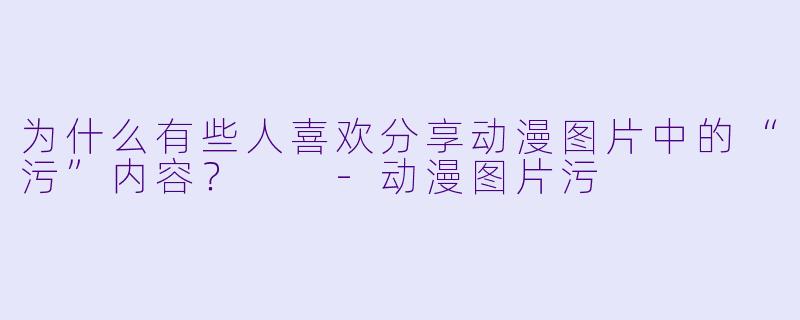 为什么有些人喜欢分享动漫图片中的“污”内容？  