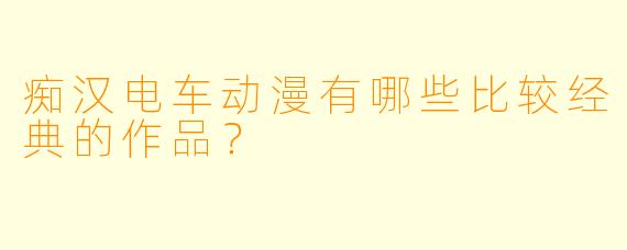 痴汉电车动漫有哪些比较经典的作品?