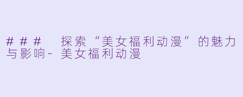 ### 探索“美女福利动漫”的魅力与影响