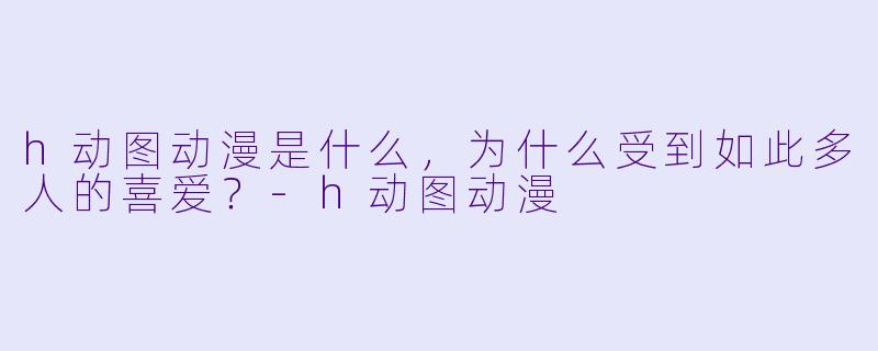 h动图动漫是什么,为什么受到如此多人的喜爱?