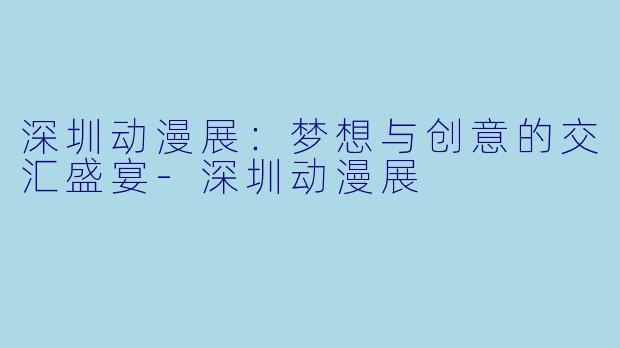 深圳动漫展：梦想与创意的交汇盛宴-深圳动漫展
