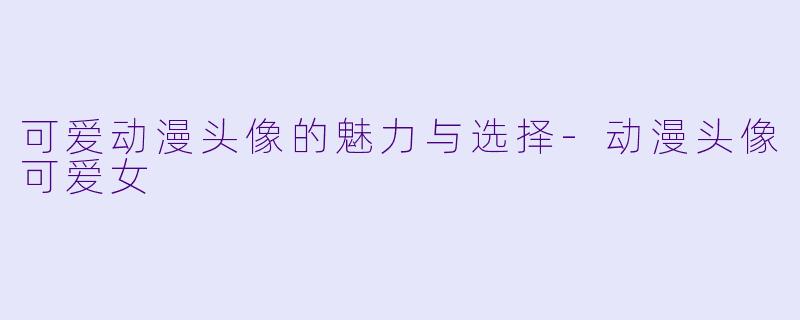 可爱动漫头像的魅力与选择-动漫头像可爱女