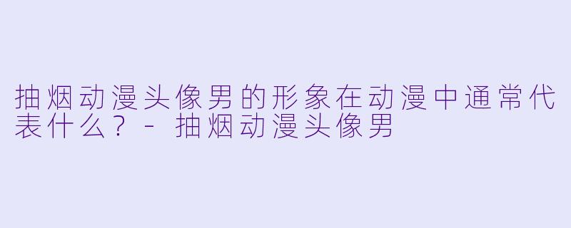 抽烟动漫头像男的形象在动漫中通常代表什么?
