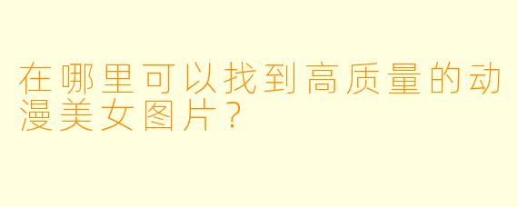 在哪里可以找到高质量的动漫美女图片?