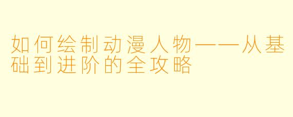 如何绘制动漫人物——从基础到进阶的全攻略