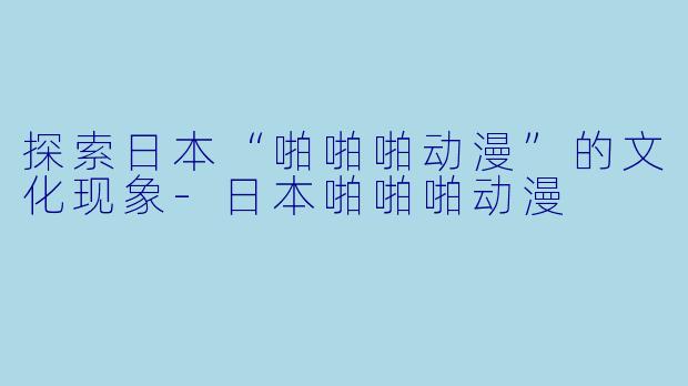 探索日本“啪啪啪动漫”的文化现象-日本啪啪啪动漫