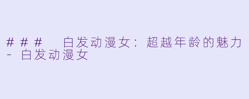 ### 白发动漫女：超越年龄的魅力-白发动漫女