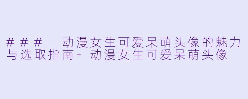 ### 动漫女生可爱呆萌头像的魅力与选取指南
