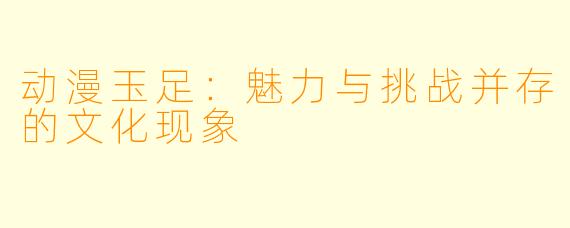 动漫玉足：魅力与挑战并存的文化现象