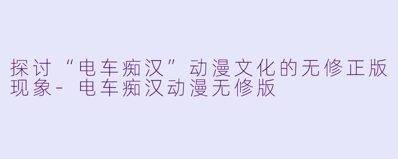 探讨“电车痴汉”动漫文化的无修正版现象-电车痴汉动漫无修版