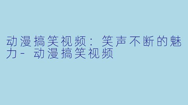 动漫搞笑视频：笑声不断的魅力-动漫搞笑视频