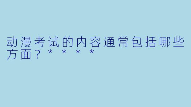 动漫考试的内容通常包括哪些方面？****