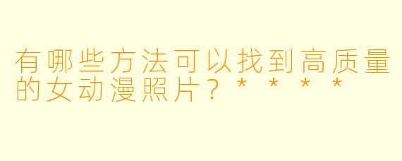 有哪些方法可以找到高质量的女动漫照片?****