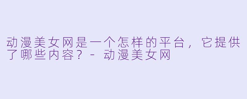 动漫美女网是一个怎样的平台，它提供了哪些内容？