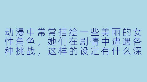 动漫中常常描绘一些美丽的女性角色,她们在剧情中遭遇各种挑战,这样的设定有什么深意吗?