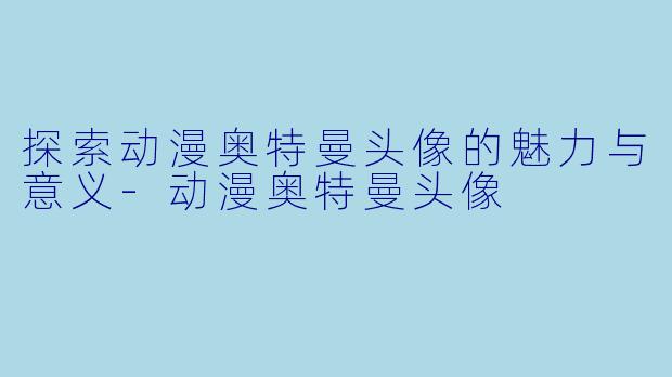 探索动漫奥特曼头像的魅力与意义-动漫奥特曼头像