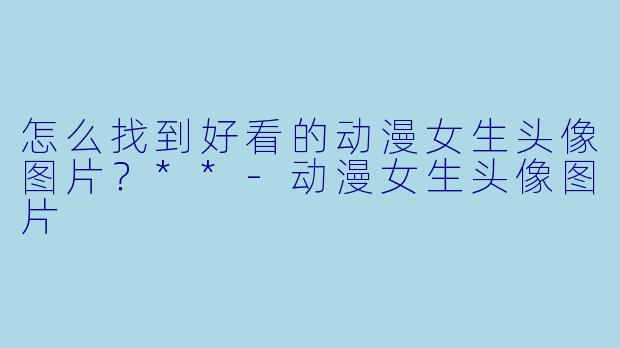 怎么找到好看的动漫女生头像图片？**-动漫女生头像图片