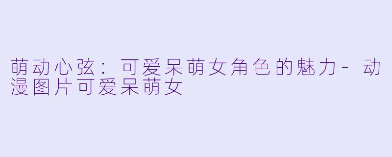 萌动心弦：可爱呆萌女角色的魅力-动漫图片可爱呆萌女