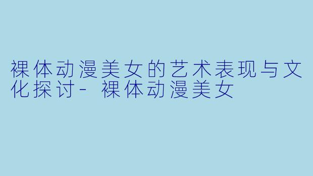 裸体动漫美女的艺术表现与文化探讨-裸体动漫美女