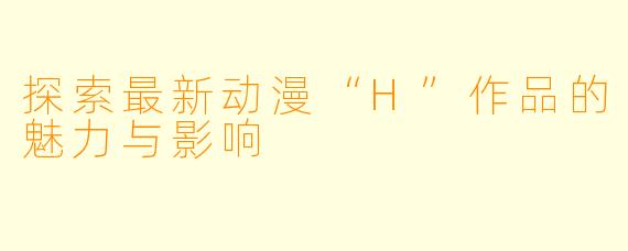 探索最新动漫“H”作品的魅力与影响