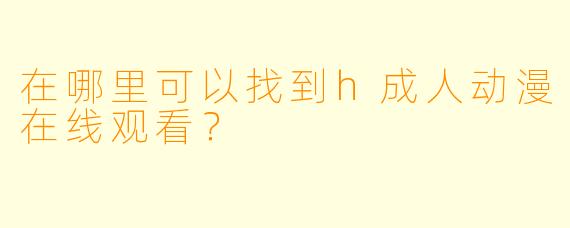 在哪里可以找到h成人动漫在线观看？