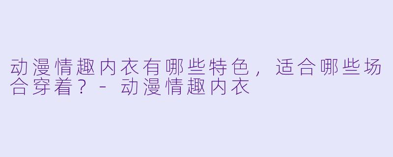 动漫情趣内衣有哪些特色,适合哪些场合穿着?