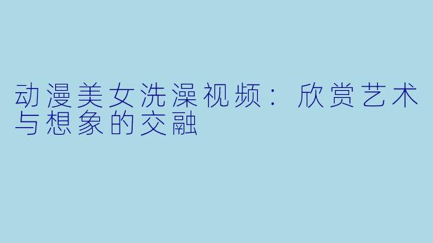 动漫美女洗澡视频：欣赏艺术与想象的交融