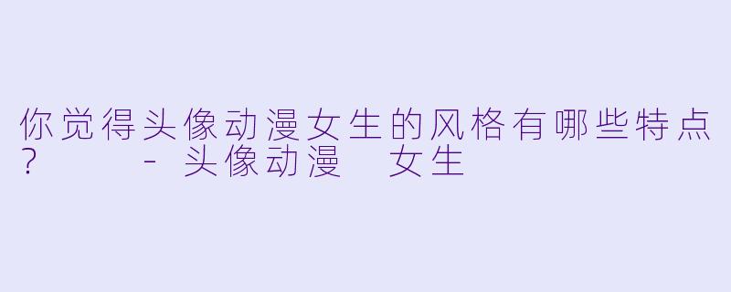 你觉得头像动漫女生的风格有哪些特点？  