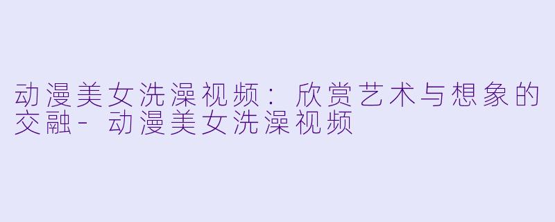 动漫美女洗澡视频：欣赏艺术与想象的交融-动漫美女洗澡视频