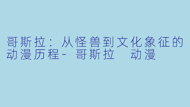 哥斯拉：从怪兽到文化象征的动漫历程-哥斯拉 动漫