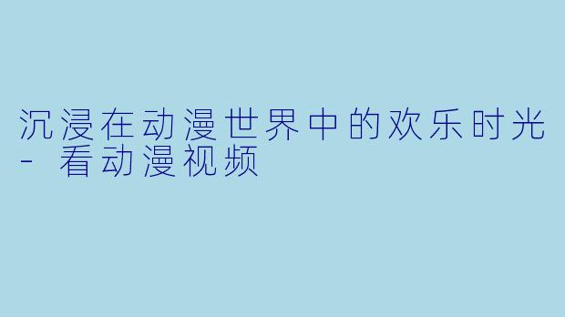 沉浸在动漫世界中的欢乐时光-看动漫视频