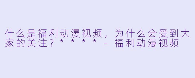 什么是福利动漫视频，为什么会受到大家的关注？****