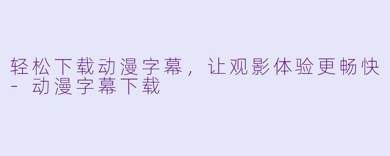 轻松下载动漫字幕，让观影体验更畅快-动漫字幕下载