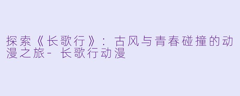 探索《长歌行》：古风与青春碰撞的动漫之旅-长歌行动漫