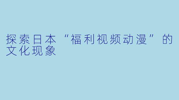 探索日本“福利视频动漫”的文化现象
