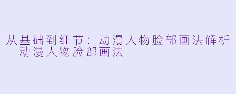 从基础到细节：动漫人物脸部画法解析-动漫人物脸部画法