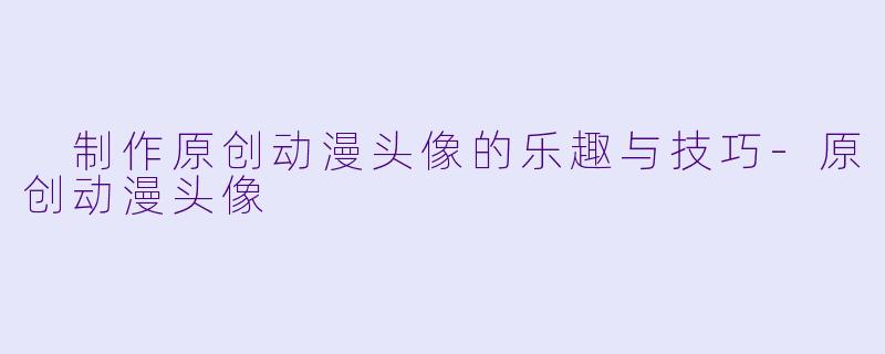  制作原创动漫头像的乐趣与技巧-原创动漫头像