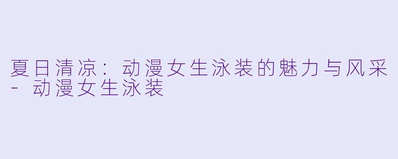 夏日清凉：动漫女生泳装的魅力与风采-动漫女生泳装