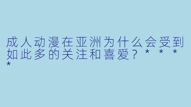 成人动漫在亚洲为什么会受到如此多的关注和喜爱？****
